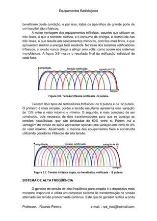 Equipamentos Radiológicos
beneficiem desta condição, e por isso, todos os aparelhos de grande porte de
um hospital são trifásicos.
A maior vantagem dos equipamentos trifásicos, aqueles que utilizam as
três fases, é que a corrente elétrica, e o consumo de energia, é distribuída nas
três fases, o que resulta em equipamentos menores, com fios mais finos, e que
aproveitam melhor a energia total recebida. No caso dos sistemas retificadores
trifásicos, a tensão nunca chega a atingir zero volts, como ocorre nos sistemas
monofásicos. A figura 3.6 mostra o resultado final da retificação individual de
cada fase.
Figura 3.6. Tensão trifásica retificada - 6 pulsos.
Existem dois tipos de retificadores trifásicos: de 6 pulsos e de 12 pulsos.
O primeiro é mais simples, porém a tensão resultante apresenta uma variação
de 13% entre o valor máximo e mínimo. O segundo, é mais complexo de ser
construído, pois necessita de dois transformadores para que se consiga as
tensões hexafásicas, que são defasadas de 60% entre si. Porém, há a
vantagem da tensão de saída apresentar apenas uma variação em torno de 4%
do valor máximo. Atualmente, a maioria dos equipamentos fixos é construída
utilizando geradores trifásicos de alta tensão.
Figura 3.7. Tensão trifásica dupla, ou hexafásica, retificada - 12 pulsos.
SISTEMA DE ALTA FREQÜÊNCIA
O gerador de tensão de alta freqüência para ampola é o dispositivo mais
moderno disponível e utiliza um complexo sistema de transformação da tensão
alternada em tensão praticamente contínua. Este tipo de gerador retifica a onda
Professor. : Ricardo Pereira e-mail. : rad_rick@hotmail.com
 