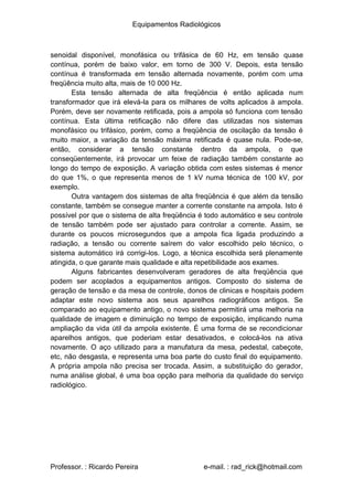 Equipamentos Radiológicos
senoidal disponível, monofásica ou trifásica de 60 Hz, em tensão quase
contínua, porém de baixo valor, em torno de 300 V. Depois, esta tensão
contínua é transformada em tensão alternada novamente, porém com uma
freqüência muito alta, mais de 10 000 Hz.
Esta tensão alternada de alta freqüência é então aplicada num
transformador que irá elevá-la para os milhares de volts aplicados à ampola.
Porém, deve ser novamente retificada, pois a ampola só funciona com tensão
contínua. Esta última retificação não difere das utilizadas nos sistemas
monofásico ou trifásico, porém, como a freqüência de oscilação da tensão é
muito maior, a variação da tensão máxima retificada é quase nula. Pode-se,
então, considerar a tensão constante dentro da ampola, o que
conseqüentemente, irá provocar um feixe de radiação também constante ao
longo do tempo de exposição. A variação obtida com estes sistemas é menor
do que 1%, o que representa menos de 1 kV numa técnica de 100 kV, por
exemplo.
Outra vantagem dos sistemas de alta freqüência é que além da tensão
constante, também se consegue manter a corrente constante na ampola. Isto é
possível por que o sistema de alta freqüência é todo automático e seu controle
de tensão também pode ser ajustado para controlar a corrente. Assim, se
durante os poucos microsegundos que a ampola fica ligada produzindo a
radiação, a tensão ou corrente saírem do valor escolhido pelo técnico, o
sistema automático irá corrigi-los. Logo, a técnica escolhida será plenamente
atingida, o que garante mais qualidade e alta repetibilidade aos exames.
Alguns fabricantes desenvolveram geradores de alta freqüência que
podem ser acoplados a equipamentos antigos. Composto do sistema de
geração de tensão e da mesa de controle, donos de clinicas e hospitais podem
adaptar este novo sistema aos seus aparelhos radiográficos antigos. Se
comparado ao equipamento antigo, o novo sistema permitirá uma melhoria na
qualidade de imagem e diminuição no tempo de exposição, implicando numa
ampliação da vida útil da ampola existente. É uma forma de se recondicionar
aparelhos antigos, que poderiam estar desativados, e colocá-los na ativa
novamente. O aço utilizado para a manufatura da mesa, pedestal, cabeçote,
etc, não desgasta, e representa uma boa parte do custo final do equipamento.
A própria ampola não precisa ser trocada. Assim, a substituição do gerador,
numa análise global, é uma boa opção para melhoria da qualidade do serviço
radiológico.
Professor. : Ricardo Pereira e-mail. : rad_rick@hotmail.com
 