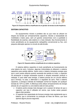 Equipamentos Radiológicos
Figura 3.8. Esquema elétrico simplificado de um gerador de tensão de alta freqüência.
SISTEMA CAPACITIVO
Os equipamentos móveis e portáteis são os que mais se utilizam do
disparo de tensão por armazenamento capacitivo. Devido a necessidade de
mobilidade e baixo peso, sem um grande compromisso com a qualidade e
flexibilidade de exames, este sistema é o mais indicado. Seu funcionamento é
muito semelhante ao do equipamento radiográfico convencional ou fixo, com
pequena alteração apenas no circuito de alta tensão.
Figura 3.9. Esquema elétrico simplificado de um sistema capacitivo.
O sistema elétrico capacitivo é muito semelhante ao funcionamento de
uma bateria de carro. Inclusive, algumas motocicletas já utilizaram o sistema
capacitivo para partida elétrica. Assim como a bateria armazena energia para
que o carro possa utilizá-la quando necessita dar partida no motor, o capacitor
irá armazenar a energia necessária quando a ampola necessitar produzir a
radiação. E para obter esta energia, a bateria precisa de um circuito elétrico
que a forneça, no caso, o alternador e o regulador do carro. Para o sistema
capacitivo, a energia é retirada da instalação normal do hospital, em qualquer
tomada de 127V ou 220V. A diferença entre utilizar armazenamento de energia
através de um capacitor ou uma bateria está em dois pontos:
A bateria perde energia mais devagar com o passar do tempo do que o
capacitor; por isso é utilizada em carros, que muitas vezes passam
alguns dias parados;
O capacitor tem capacidade de fornecer energia mais rapidamente que a
bateria; que é conveniente na produção do feixe de fótons, que dura
apenas alguns poucos segundos.
Professor. : Ricardo Pereira e-mail. : rad_rick@hotmail.com
 