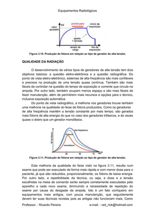 Equipamentos Radiológicos
Figura 3.10. Produção de fótons em relação ao tipo de gerador de alta tensão.
QUALIDADE DA RADIAÇÃO
O desenvolvimento de vários tipos de geradores de alta tensão tem dois
objetivos básicos: a questão eletro-eletrônica e a questão radiográfica. Do
ponto de vista eletro-eletrônico, sistemas de alta freqüência são mais confiáveis
e precisos na produção de uma tensão quase contínua. Também são mais
fáceis de controlar na questão do tempo de exposição e corrente que circula na
ampola. Por outro lado, também ocupam menos espaço e são mais fáceis de
fazer manutenção, além de permitirem mais recursos e opções para o técnico,
inclusive exposição automática.
Do ponto de vista radiográfico, a melhoria nos geradores trouxe também
uma melhoria na qualidade do feixe de fótons produzidos. Como os geradores
de alta freqüência mantêm a tensão constante por mais tempo, são gerados
mais fótons de alta energia do que no caso dos geradores trifásicos, e às vezes
quase o dobro que um gerador monofásico.
Figura 3.11. Produção de fótons em relação ao tipo de gerador de alta tensão.
Esta melhoria da qualidade do feixe visto na figura 3.11, resulta num
exame que pode ser executado de forma mais rápida e com menor dose para o
paciente, já que são reduzidos, proporcionalmente, os fótons de baixa energia.
Por outro lado, a repetibilidade da técnica, ou seja, a dose e a tensão
escolhidas na mesa de comando serão sempre corretamente executadas pelo
aparelho a cada novo exame, diminuindo a necessidade de repetição do
exame por causa do desgaste da ampola. Isto é um fato corriqueiro em
equipamentos mais antigos, com pouca manutenção, que seguidamente
devem ter suas técnicas revistas pois as antigas não funcionam mais. Como
Professor. : Ricardo Pereira e-mail. : rad_rick@hotmail.com
 