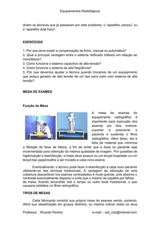 Equipamentos Radiológicos
dizem os técnicos que já passaram por este problema, o “aparelho cansou” ou
o “aparelho está fraco”.
EXERCÍCIOS
1
2
. Por que deve existir a compensação de linha, manual ou automática?
. Qual a principal vantagem entre o sistema retificado trifásico em relação ao
monofásico?
3
4
5
. Como funciona o sistema capacitivo de alta tensão?
. Como funciona o sistema de alta freqüência?
. Por que devemos ajustar a técnica quando trocamos de um equipamento
que possui gerador de alta tensão de um tipo para outro com sistema de alta
tensão?
MESA DE EXAMES
Função da Mesa
A mesa de exames do
equipamento radiográfico é
importante para execução dos
exames por dois motivos:
suportar e posicionar o
paciente e sustentar o filme
radiográfico. Além disso, ela é
feita de material que minimize
a filtração do feixe de fótons, a fim de evitar que a dose no paciente seja
incrementada para obtenção da mesma qualidade de imagem. Por questões de
higienização e desinfecção, a mesa deve possuir ou um lençol hospitalar ou um
lençol tipo papel-toalha a ser trocado a cada novo exame.
Eventualmente, o técnico pode fazer a desinfecção a cada novo paciente
utilizando-se das técnicas tradicionais. A vantagem da utilização de uma
cobertura descartável nos exames contrastados é muito grande, pois absorve o
contraste eventualmente disperso e evita que o mesmo se espalhe por falhas
da mesa, ficando escondido sob o tampo ou outro local inacessível, o que
causaria artefatos no filme radiográfico.
TIPOS DE MESAS
Cada fabricante constrói sua própria mesa de exames sendo, portanto,
difícil sua classificação em grupos distintos, ou mesmo indicar todos os seus
Professor. : Ricardo Pereira e-mail. : rad_rick@hotmail.com
 