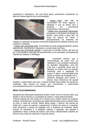 Equipamentos Radiológicos
acessórios e dispositivos. De uma forma geral, poderíamos caracterizar os
tipos de mesas segundo sua movimentação:
• mesas fixas: elas não se
movimentam de forma alguma, o
cabeçote é que se alinha com a
anatomia
longitudinais e transversais;
mesas com movimento transversal:
em movimentos
•
há apenas o movimento na direção do
técnico, para frente e para trás, ao
longo da largura da mesa, o
posicionamento da anatomia em
relação ao cabeçote se dá pelo movimento longitudinal da estativa (coluna) que
sustenta o cabeçote;
• mesas com movimento total: movimentam-se tanto longitudinalmente quanto
lateralmente. Geralmente o cabeçote e o porta-chassi são fixos;
mesas com movimento vertical: a mesa gira no sentido horário, até ficar de
•
pé, o que facilita a execução de procedimentos com contrastes, principalmente
exames de intestino e nefrologia.
Importante lembrar que a
movimentação da mesa e/ou do
cabeçote é uma condição necessária
do aparelho radiográfico, pois isto
evita que o paciente tenha que se
deslocar ou mesmo ficar em posição
incômoda para a realização do
exame. E após a movimentação para
ajuste do campo de irradiação com a
anatomia desejada para exame, o
técnico deve lembrar-se de ajustar
também o porta-chassi para que o mesmo também fique abaixo do campo de
irradiação. São poucas as mesas que movimentam o porta-chassi
sincronizadamente com o movimento do cabeçote.
MESA TELECOMANDADA
Equipamentos fabricados atualmente podem contar com um recurso extra, que
facilita a vida do técnico e a qualidade do exame: a mesa telecomandada.
Trata-se apenas de uma mesa com motores que a fazem mover em qualquer
direção, controlada por comandos que estão posicionados junto à própria mesa
ou junto à mesa de controle. Nesta última opção, o técnico não precisa se
dirigir até a mesa de exames e reposicionar o tampo da mesa ou o paciente
para enquadrar o campo de radiação com a anatomia de interesse. Basta
acionar os comandos e, à distância, realizar a operação. Isto garante a
qualidade e reduz o tempo do exame, pois evita o deslocamento repetido do
técnico entre mesa de comando e mesa de exame.
Professor. : Ricardo Pereira e-mail. : rad_rick@hotmail.com
 