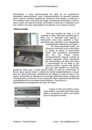 Equipamentos Radiológicos
Normalmente a mesa telecomandada faz parte de um equipamento
radiográfico telecomandado, onde o reposicionamento do paciente acontece
após o técnico visualizar rapidamente, através da fluoroscopia, a anatomia a
ser irradiada. Caso a anatomia não esteja corretamente posicionada, o técnico
pode, a partir da mesa de controle, movimentar a mesa e/ou o cabeçote e com
isso corrigir o erro sem necessidade de se deslocar a te a mesa de exames.
PORTA-CHASSI
Uma das funções da mesa é a de
sustentar o chassi onde está acondicionado o
filme. Isto é importante para garantir o
alinhamento entre foco, paciente e filme,
garantindo que a anatomia a ser radiografada
será registrada nitidamente na imagem.
As mesas apresentam então, um
dispositivo conhecido como porta-chassi
ou gaveta do chassi. O porta-chassi
possui dois dispositivos basculantes
que tem por função centrar
transversalmente e segurar o chassi na
posição adequada. Estes dispositivos
são sincronizados, de forma que basta
a movimentação de um deles (o que
aparece quando a gaveta está aberta)
para que outro também se movimente,
garantindo assim que o chassi sempre estará no meio do porta-chassi. O
técnico deve apenas tomar o cuidado de central longitudinalmente o chassi
para que fique posicionado corretamente em relação ao feixe de raios X. As
figuras apresentam os dispositivos em posição totalmente aberta na figura (a)
e fechado para um filme de 18 cm na figura (b). Alguns fabricantes apresentam
a possibilidade de se ter portas-chassis elétricos, o que diminui a
possibilidade de colocação fora de centro do chassi.
A figura ao lado nos mostra o porta-
chassi elétrico, escondido pela frente onde
estão os comandos da mesa e com aberto
para a colocação do chassi.
Professor. : Ricardo Pereira e-mail. : rad_rick@hotmail.com
 