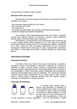 Equipamentos Radiológicos
correspondente, mostrado na figura ao lado.
Seletores de KV, mA e tempo
Dependendo do tipo de equipamento, podemos ter controles de funções
múltiplas, como segue:
•
•
•
•
•
três comandos independentes; KV, mA, tempo;
dois comandos, KV e mAs;
um comando, KV;
um código de programação, para valores de técnicas já memorizadas;
botões de seleção de projeções radiográficas.
Se a seleção é feita independentemente entre mA e tempo, o operador
precisa fazer cálculos mentais, de maneira a adequar esses parâmetros
quando aplicar uma determinada dose no paciente.
Normalmente, em equipamentos que proporcionam dois comandos (KV
e mAs), o seletor permite variar a tensão de 1 em 1 KV, sendo que a seleção
de corrente é feita em passos de 30%. Em equipamentos digitais, a seleção de
KV e mAs é feita por meio de códigos, dependendo do tipo de técnica
empregada. Também temos disponíveis na mesa, o amperímetro e voltímetro,
que medem a intensidade de corrente e tensão utilizadas em determinada
técnica.
REALIZAÇÃO DO EXAME
Preparação do Exame
A primeira coisa que o técnico deve fazer, após chamar o paciente e
identificar o exame a ser realizado, é posicionar o paciente. Se o exame for
realizado na mesa, o técnico coloca o chassi no porta-chassi, posiciona o
paciente e ajusta o cabeçote para que o feixe esteja alinhado com a anatomia a
ser radiografada e o filme. Se precisar, ajusta a colimação para que apenas a
anatomia seja abrangida pelo campo de irradiação. Se o exame for realizado
no Bucky mural, então o paciente fica de pé, e após colocar o filme no porta-
chassi, o técnico ajusta o cabeçote, girando-o 90o. Em seguida, ajusta a
colimação e se dirige para a mesa de comando.
Preparação de Exposição
O técnico deve sempre usar a
técnica mais adequada na realização do
exame solicitado pelo medico. Isto implica
em conhecer a altura e peso do paciente,
a presença de algum implante ou sonda
em seu corpo e o total conhecimento do
aparelho, tela intensificadora e filme que
se está utilizando no serviço radiológico. Uma vez determinada a melhor
Professor. : Ricardo Pereira e-mail. : rad_rick@hotmail.com
 