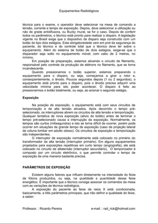 Equipamentos Radiológicos
técnica para o exame, o operador deve selecionar na mesa de comando a
tensão, corrente e tempo de exposição. Depois, deve selecionar a utilização ou
não de grade antidifusora, ou Bucky mural, se for o caso. Depois de conferir
todos os parâmetros, o técnico está pronto para realizar o disparo. A legislação
vigente no Brasil exige que o dispositivo de disparo seja construído com um
botão do tipo dois estágios. Esta obrigatoriedade vem em prol da segurança do
paciente, do técnico e do controle total que o técnico deve ter sobre o
equipamento. Além do sistema de botão de dois estágios, exige-se que o
disparador seja solto no equipamento móvel, com cabo de 2 metros, no
mínimo.
Em posição de preparação, estamos ativando o circuito de filamento,
responsável pelo controle da produção de elétrons no filamento, que se torna
incandescente.
Quando pressionamos o botão superior, estamos preparando o
equipamento para o disparo, ou seja, começamos a girar o rotor e,
conseqüentemente, o ânodo. Poucos segundos depois (1 ou 2 segundos), o
equipamento está pronto para o disparo, pois o ânodo precisa adquirir uma
velocidade mínima para isto poder acontecer. O disparo é feito ao
pressionarmos o botão totalmente, ou seja, ao acionar o segundo estágio.
Exposição
Na posição de exposição, o equipamento está com seus circuitos de
temporização e de alta tensão ativados. Após decorrido o tempo pré-
selecionado, os interruptores abrem os circuitos de alta tensão e temporização.
Qualquer tentativa de nova exposição (alivio do botão) antes de terminar o
tempo pré-selecionado causa a interrupção da exposição. Normalmente, os
tempos são curtos (milisegundos) e isto se torna difícil de ocorrer, porém pode
ocorrer em situações de grande tempo de exposição (caso de projeção lateral
de coluna lombar em adulto obeso). Os circuitos de exposição e temporização
são independentes.
O interruptor de exposição normalmente está colocado no primário do
transformador da alta tensão (interruptor primário). Em alguns equipamentos
projetados para exposições repetitivas em curto tempo (angiografia), ele está
colocado no circuito de altatensão (interruptor secundário). O temporizador é
composto por um circuito eletrônico, o que permite controlar o tempo de
exposição de uma maneira bastante precisa.
PARÂMETROS DE EXPOSIÇÃO
Existem alguns fatores que influem diretamente na intensidade do feixe
de fótons produzidos, ou seja, na qualidade e quantidade desse feixe
energético. É importante que o técnico consiga associar os comandos da mesa
com as variações da técnica radiológica.
A exposição do paciente ao feixe de raios X está condicionada,
basicamente, a três parâmetros principais, que irão definir a qualidade do feixe,
a saber:
Professor. : Ricardo Pereira e-mail. : rad_rick@hotmail.com
 