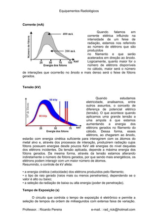 Equipamentos Radiológicos
Corrente (mA)
Quando falamos em
corrente elétrica influindo na
intensidade de um feixe de
radiação, estamos nos referindo
ao número de elétrons que são
produzidos
no filamento e que serão
acelerados em direção ao ânodo.
Logicamente, quanto maior for o
número de elétrons disponíveis
no cátodo, maior será o número
de interações que ocorrerão no ânodo e mais denso será o feixe de fótons
gerados.
Tensão (kV)
Quando estudamos
eletricidade, analisamos, entre
outros assuntos, o conceito de
diferença de potencial elétrico
(tensão). O que acontece quando
aplicamos uma grande tensão a
uma ampola é que estamos
aumentando a energia dos
elétrons gerados no filamento do
cátodo. Dessa forma, esses
elétrons, ao chegarem ao ânodo,
estarão com energia cinética suficiente para interagirem com os átomos do
metal alvo e, através dos processos de interação, produzirem radiação cujos
fótons possuem energias desde poucos KeV até energias do nível daquelas
dos elétrons incidentes. Da tensão aplicada, depende a máxima energia dos
fótons gerados. Da mesma forma, através da tensão estamos alterando
indiretamente o número de fótons gerados, por que sendo mais energéticos, os
elétrons podem interagir com um maior número de átomos.
Resumindo, o controle de kV afeta:
•
•
a energia cinética (velocidade) dos elétrons produzidos pelo filamento;
o tipo de raio gerado (raios mais ou menos penetrantes), dependendo se o
valor é alto ou baixo;
• a seleção da radiação de baixa ou alta energia (poder de penetração).
Tempo de Exposição (s)
O circuito que controla o tempo de exposição é eletrônico e permite a
seleção de tempos da ordem de milisegundos com extensa faixa de variação.
Professor. : Ricardo Pereira e-mail. : rad_rick@hotmail.com
 