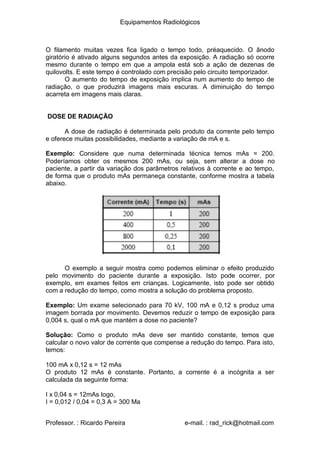 Equipamentos Radiológicos
O filamento muitas vezes fica ligado o tempo todo, préaquecido. O ânodo
giratório é ativado alguns segundos antes da exposição. A radiação só ocorre
mesmo durante o tempo em que a ampola está sob a ação de dezenas de
quilovolts. E este tempo é controlado com precisão pelo circuito temporizador.
O aumento do tempo de exposição implica num aumento do tempo de
radiação, o que produzirá imagens mais escuras. A diminuição do tempo
acarreta em imagens mais claras.
DOSE DE RADIAÇÃO
A dose de radiação é determinada pelo produto da corrente pelo tempo
e oferece muitas possibilidades, mediante a variação de mA e s.
Exemplo: Considere que numa determinada técnica temos mAs = 200.
Poderíamos obter os mesmos 200 mAs, ou seja, sem alterar a dose no
paciente, a partir da variação dos parâmetros relativos à corrente e ao tempo,
de forma que o produto mAs permaneça constante, conforme mostra a tabela
abaixo.
O exemplo a seguir mostra como podemos eliminar o efeito produzido
pelo movimento do paciente durante a exposição. Isto pode ocorrer, por
exemplo, em exames feitos em crianças. Logicamente, isto pode ser obtido
com a redução do tempo, como mostra a solução do problema proposto.
Exemplo: Um exame selecionado para 70 kV, 100 mA e 0,12 s produz uma
imagem borrada por movimento. Devemos reduzir o tempo de exposição para
0,004 s, qual o mA que mantém a dose no paciente?
Solução: Como o produto mAs deve ser mantido constante, temos que
calcular o novo valor de corrente que compense a redução do tempo. Para isto,
temos:
100 mA x 0,12 s = 12 mAs
O produto 12 mAs é constante. Portanto, a corrente é a incógnita a ser
calculada da seguinte forma:
I x 0,04 s = 12mAs logo,
I = 0,012 / 0,04 = 0,3 A = 300 Ma
Professor. : Ricardo Pereira e-mail. : rad_rick@hotmail.com
 