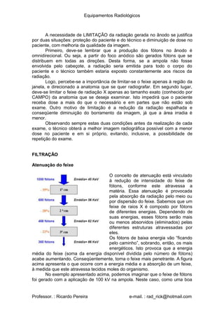 Equipamentos Radiológicos
A necessidade de LIMITAÇÃO da radiação gerada no ânodo se justifica
por duas situações: proteção do paciente e do técnico e diminuição de dose no
paciente, com melhoria da qualidade da imagem.
Primeiro, deve-se lembrar que a produção dos fótons no ânodo é
omnidirecional. Ou seja, a partir do foco anódico são gerados fótons que se
distribuem em todas as direções. Desta forma, se a ampola não fosse
envolvida pelo cabeçote, a radiação seria emitida para todo o corpo do
paciente e o técnico também estaria exposto constantemente aos riscos da
radiação.
Logo, percebe-se a importância de limitar-se o feixe apenas à região da
janela, e direcionado a anatomia que se quer radiografar. Em segundo lugar,
deve-se limitar o feixe de radiação X apenas ao tamanho exato (conhecido por
CAMPO) da anatomia que se deseja examinar. Isto impedirá que o paciente
receba dose a mais do que o necessário e em partes que não estão sob
exame. Outro motivo de limitação é a redução da radiação espalhada e
conseqüente diminuição do borramento da imagem, já que a área irradia é
menor.
Observando sempre estas duas condições antes da realização de cada
exame, o técnico obterá a melhor imagem radiográfica possível com a menor
dose no paciente e em si próprio, evitando, inclusive, a possibilidade de
repetição do exame.
FILTRAÇÃO
Atenuação do feixe
O conceito de atenuação está vinculado
à redução de intensidade do feixe de
fótons, conforme este atravessa a
matéria. Essa atenuação é provocada
pela absorção da radiação pelo meio ou
por dispersão do feixe. Sabemos que um
feixe de raios X é composto por fótons
de diferentes energias. Dependendo de
suas energias, esses fótons serão mais
ou menos absorvidos (eliminados) pelas
diferentes estruturas atravessadas por
eles.
Os fótons de baixa energia vão “ficando
pelo caminho”, sobrando, então, os mais
energéticos. Isto provoca que a energia
média do feixe (soma da energia disponível dividida pelo número de fótons)
acabe aumentando. Conseqüentemente, torna o feixe mais penetrante. A figura
acima apresenta o que ocorre com a energia média e a absorção de um feixe,
à medida que este atravessa tecidos moles do organismo.
No exemplo apresentado acima, podemos imaginar que o feixe de fótons
foi gerado com a aplicação de 100 kV na ampola. Neste caso, como uma boa
Professor. : Ricardo Pereira e-mail. : rad_rick@hotmail.com
 