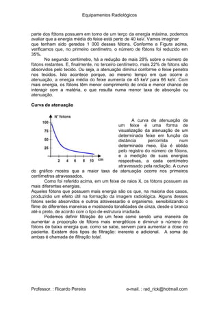 Equipamentos Radiológicos
parte dos fótons possuem em torno de um terço da energia máxima, podemos
avaliar que a energia média do feixe está perto de 40 keV. Vamos imaginar
que tenham sido gerados 1 000 desses fótons. Conforme a Figura acima,
verificamos que, no primeiro centímetro, o número de fótons foi reduzido em
35%.
No segundo centímetro, há a redução de mais 28% sobre o número de
fótons restantes. E, finalmente, no terceiro centímetro, mais 22% de fótons são
absorvidos pelo tecido. Ou seja, a atenuação diminui conforme o feixe penetra
nos tecidos. Isto acontece porque, ao mesmo tempo em que ocorre a
atenuação, a energia média do feixe aumenta de 45 keV para 66 keV. Com
mais energia, os fótons têm menor comprimento de onda e menor chance de
interagir com a matéria, o que resulta numa menor taxa de absorção ou
atenuação.
Curva de atenuação
A curva de atenuação de
um feixe é uma forma de
visualização da atenuação de um
determinado feixe em função da
distância percorrida num
determinado meio. Ela é obtida
pelo registro do número de fótons,
e a medição de suas energias
respectivas, a cada centímetro
atravessado pela radiação. A curva
do gráfico mostra que a maior taxa de atenuação ocorre nos primeiros
centímetros atravessados.
Como foi referido acima, em um feixe de raios X, os fótons possuem as
mais diferentes energias.
Aqueles fótons que possuem mais energia são os que, na maioria dos casos,
produzirão um efeito útil na formação da imagem radiológica. Alguns desses
fótons serão absorvidos e outros atravessarão o organismo, sensibilizando o
filme de diferentes maneiras e mostrando tonalidades de cinza, desde o branco
até o preto, de acordo com o tipo de estrutura irradiada.
Podemos definir filtração de um feixe como sendo uma maneira de
aumentar a proporção de fótons mais energéticos e diminuir o número de
fótons de baixa energia que, como se sabe, servem para aumentar a dose no
paciente. Existem dois tipos de filtração: inerente e adicional. A soma de
ambas é chamada de filtração total.
Professor. : Ricardo Pereira e-mail. : rad_rick@hotmail.com
 