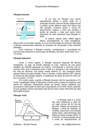 Equipamentos Radiológicos
Filtração Inerente
É um tipo de filtração que ocorre
naturalmente desde o ponto onde há a
produção do feixe, junto ao ânodo. Sabe-se que
o próprio anodo absorve parte dos fótons que
são gerados, inclusive sendo a causa do
aquecimento. Depois, o vidro que compõe a
janela da ampola, o óleo que serve como
dissipador de calor produzem mais filtração no
feixe.
O próprio cátodo pode refletir alguns
fótons, principalmente os mais energéticos,
absorvendo os de baixa energia. A curva de atenuação do conjunto vidro-óleo
e demais componentes depende do processo de construção e dos materiais
utilizados.
Para medirmos a filtração inerente, consideramos o equivalente de
alumínio que produziria o mesmo grau de filtração. Ela deve variar entre 0,5 e
1,0 mmAl.
Filtração Adicional
Como o nome sugere, a filtração adicional depende da técnica
empregada, ou seja, da tensão aplicada ao tubo. Trata-se de uma placa
metálica de material adequado ao exame, normalmente o alumínio (Al) ou
chumbo (Pb), que é interposta entre o feixe e a anatomia a ser radiografada.
No caso do alumínio, que possui massa atômica 27, ele consegue barrar
apenas fótons de baixa energia. Para o chumbo, massa atômica 207, apenas
os fótons de alta energia passam. A espessura da placa de alumínio deve ser
de, no mínimo, 1,5 mm.
Em muitos casos, quando a filtração inerente não for equivalente a 2,5
mmAl, a legislação obriga o fabricante a inserir junto à janela da ampola ou por
dentro do cabeçote, diretamente abaixo da janela, placas metálicas que
provoquem a atenuação do feixe até o equivalente a 2,5 mmAl. Assim, garante-
se que qualquer exame executado pelo técnico terá a dose diminuída por esta
atenuação forçada.
Filtração Total
A filtração total é a soma
das duas anteriores e deve ter
um valor mínimo de 2,5 mm de
alumínio. Depois do processo de
filtração, o feixe de radiação se
modifica, assumindo uma energia
média maior, pela eliminação dos
fótons de baixa energia (entre 10
e 25 keV). A esse processo dá-se
o nome de endurecimento do
Professor. : Ricardo Pereira e-mail. : rad_rick@hotmail.com
 