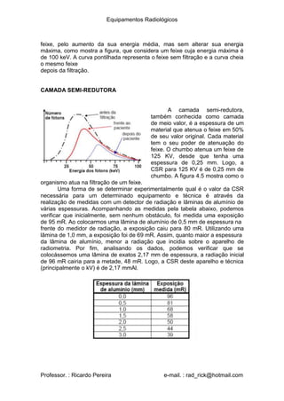 Equipamentos Radiológicos
feixe, pelo aumento da sua energia média, mas sem alterar sua energia
máxima, como mostra a figura, que considera um feixe cuja energia máxima é
de 100 keV. A curva pontilhada representa o feixe sem filtração e a curva cheia
o mesmo feixe
depois da filtração.
CAMADA SEMI-REDUTORA
A camada semi-redutora,
também conhecida como camada
de meio valor, é a espessura de um
material que atenua o feixe em 50%
de seu valor original. Cada material
tem o seu poder de atenuação do
feixe. O chumbo atenua um feixe de
125 KV, desde que tenha uma
espessura de 0,25 mm. Logo, a
CSR para 125 KV é de 0,25 mm de
chumbo. A figura 4.5 mostra como o
organismo atua na filtração de um feixe.
Uma forma de se determinar experimentalmente qual é o valor da CSR
necessária para um determinado equipamento e técnica é através da
realização de medidas com um detector de radiação e lâminas de alumínio de
várias espessuras. Acompanhando as medidas pela tabela abaixo, podemos
verificar que inicialmente, sem nenhum obstáculo, foi medida uma exposição
de 95 mR. Ao colocarmos uma lâmina de alumínio de 0,5 mm de espessura na
frente do medidor de radiação, a exposição caiu para 80 mR. Utilizando uma
lâmina de 1,0 mm, a exposição foi de 69 mR. Assim, quanto maior a espessura
da lâmina de alumínio, menor a radiação que incidia sobre o aparelho de
radiometria. Por fim, analisando os dados, podemos verificar que se
colocássemos uma lâmina de exatos 2,17 mm de espessura, a radiação inicial
de 96 mR cairia para a metade, 48 mR. Logo, a CSR deste aparelho e técnica
(principalmente o kV) é de 2,17 mmAl.
Professor. : Ricardo Pereira e-mail. : rad_rick@hotmail.com
 