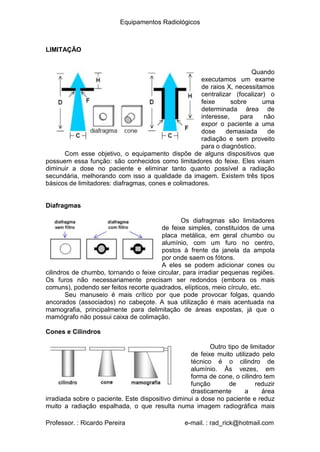 Equipamentos Radiológicos
LIMITAÇÃO
Quando
executamos um exame
de raios X, necessitamos
centralizar (focalizar) o
feixe
determinada área de
interesse, para não
expor o paciente a uma
dose demasiada de
sobre uma
radiação e sem proveito
para o diagnóstico.
Com esse objetivo, o equipamento dispõe de alguns dispositivos que
possuem essa função: são conhecidos como limitadores do feixe. Eles visam
diminuir a dose no paciente e eliminar tanto quanto possível a radiação
secundária, melhorando com isso a qualidade da imagem. Existem três tipos
básicos de limitadores: diafragmas, cones e colimadores.
Diafragmas
Os diafragmas são limitadores
de feixe simples, constituídos de uma
placa metálica, em geral chumbo ou
alumínio, com um furo no centro,
postos à frente da janela da ampola
por onde saem os fótons.
A eles se podem adicionar cones ou
cilindros de chumbo, tornando o feixe circular, para irradiar pequenas regiões.
Os furos não necessariamente precisam ser redondos (embora os mais
comuns), podendo ser feitos recorte quadrados, elípticos, meio círculo, etc.
Seu manuseio é mais crítico por que pode provocar folgas, quando
ancorados (associados) no cabeçote. A sua utilização é mais acentuada na
mamografia, principalmente para delimitação de áreas expostas, já que o
mamógrafo não possui caixa de colimação.
Cones e Cilindros
Outro tipo de limitador
de feixe muito utilizado pelo
técnico é o cilindro de
alumínio. Às vezes, em
forma de cone, o cilindro tem
função
drasticamente
de reduzir
área
a
irradiada sobre o paciente. Este dispositivo diminui a dose no paciente e reduz
muito a radiação espalhada, o que resulta numa imagem radiográfica mais
Professor. : Ricardo Pereira e-mail. : rad_rick@hotmail.com
 