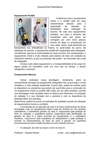Equipamentos Radiológicos
Equipamento Portátil
A diferença entre o equipamento
móvel e o portátil está em duas
características
capacidade
flexibilidade
básicas:
de radiação,
para realização
peso e
ou
de
exames. No caso dos equipamentos
portáteis, seu peso e tamanho são
concebidos para que possa ser
carregado por uma única pessoa,
através de alças ou armazenado em
uma valise. Assim, pode facilmente ser
transportado nas ambulâncias ou mesmo no porta-malas de carros. Na
realização de exames, o equipamento portátil tem capacidade para radiografar,
normalmente, apenas as extremidades do corpo humano. Em contraposição, o
equipamento móvel é muito utilizado para exames de tórax em unidades de
tratamento intensivo, já que os pacientes não podem ser removidos até a sala
de radiografia.
O baixo custo deste equipamento e a transportabilidade já fez surgir em
alguns países do hemisfério norte um novo tipo de serviço: o exame
radiográfico a domicilio.
Componentes Básicos
Vamos centralizar nossa abordagem, inicialmente, sobre as
características principais do equipamento radiográfico fixo, já que este é o mais
completo e o mais utilizado atualmente. A partir dele, podem-se verificar quais
os dispositivos ou acessórios que podem ser suprimidos para a construção de
um equipamento móvel ou portátil. Além disto, por ser mais complexo, permite
uma abordagem mais completa sobre os fatores que influenciam na produção
da radiação X e sua interação com o paciente e com os dispositivos de
detecção (filme, por exemplo).
Desta forma, podem-se prever as restrições de qualidade quando da utilização
de equipamentos móveis ou portáteis.
A construção de um aparelho de raios X envolve conhecimento de várias
tecnologias, mas um equipamento básico pode ser dividido em três grandes
subsistemas: o subsistema gerador de raios X, responsável pela geração do
feixe de radiação; o subsistema elétrico, responsável pela alimentação do
gerador de raios X e pelos controles do equipamento, e o subsistema
mecânico, responsável pela arquitetura do equipamento e pela proteção e
controle no direcionamento do feixe de raios X gerado. Os aparelhos
convencionais de raios X estão divididos em seis módulos básicos:
• O cabeçote, de onde se origina o feixe de raios X;
Professor. : Ricardo Pereira e-mail. : rad_rick@hotmail.com
 