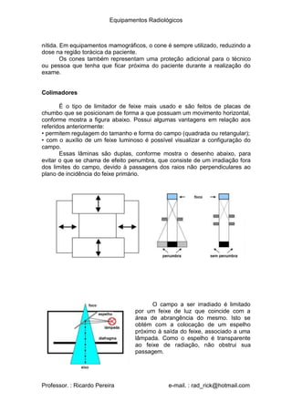 Equipamentos Radiológicos
nítida. Em equipamentos mamográficos, o cone é sempre utilizado, reduzindo a
dose na região torácica da paciente.
Os cones também representam uma proteção adicional para o técnico
ou pessoa que tenha que ficar próxima do paciente durante a realização do
exame.
Colimadores
É o tipo de limitador de feixe mais usado e são feitos de placas de
chumbo que se posicionam de forma a que possuam um movimento horizontal,
conforme mostra a figura abaixo. Possui algumas vantagens em relação aos
referidos anteriormente:
•
•
permitem regulagem do tamanho e forma do campo (quadrada ou retangular);
com o auxílio de um feixe luminoso é possível visualizar a configuração do
campo.
Essas lâminas são duplas, conforme mostra o desenho abaixo, para
evitar o que se chama de efeito penumbra, que consiste de um irradiação fora
dos limites do campo, devido à passagens dos raios não perpendiculares ao
plano de incidência do feixe primário.
O campo a ser irradiado é limitado
por um feixe de luz que coincide com a
área de abrangência do mesmo. Isto se
obtém com a colocação de um espelho
próximo à saída do feixe, associado a uma
lâmpada. Como o espelho é transparente
ao feixe de radiação, não obstrui sua
passagem.
Professor. : Ricardo Pereira e-mail. : rad_rick@hotmail.com
 