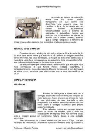 Equipamentos Radiológicos
Acoplado ao sistema de colimação
uma fina lâmina plástica
existe
transparente em cujo centro está
desenhada uma pequena cruz, que
identifica o local de incidência do raio
central. Existem equipamentos
telecomandados onde o sistema de
colimação é automático, movido por
motores que movimentam as placas de
acordo com o chassi utilizado, evitando
que o campo ultrapasse o tamanho do
chassi protegendo o paciente (e o técnico) de irradiação desnecessária.
TÉCNICA, DOSE E IMAGEM
Quando o técnico radiologista utiliza algum tipo de filtração ou limitação
do feixe, deve ter em mente que a técnica a ser utilizada e a imagem resultante
serão diferentes. No caso da filtração, a imagem se torna mais contrastada e
mais clara. Logo, há a necessidade de se aumentar a dose no paciente (mAs),
seja pelo aumento do tempo ou da corrente na ampola.
Se o técnico optar por colimar o feixe, deve esperar que a imagem fique
mais contrastada, já que haverá menos radiação secundária, e
conseqüentemente, menos borramento. De uma forma geral, o tom da imagem
se altera pouco, tornado-a mais clara e com menos tons intermediários de
cinza.
GRADE ANTIDIFUSORA
HISTÓRICO
Embora os diafragmas e cones reduzam a
radiação espalhada ou secundária pelo bloqueio da
maior parte dos fótons oriundos da ampola de raios
X pela diminuição da área irradiada e pela
compressão dos tecidos, estes dispositivos não têm
efeito sobre a radiação espalhada pela própria
anatomia irradiada.
Esta radiação, quando em excesso, provoca
perda de nitidez na imagem, pois o filme fica
sensibilizado em regiões onde não deveria. Logo,
toda a imagem possui um borramento natural devido a esta radiação
secundária.
Este borramento foi primeiro evidenciado por Arthur Wright, que em
Fevereiro de 1986 utilizou uma lâmina espessa de madeira entre o paciente e o
Professor. : Ricardo Pereira e-mail. : rad_rick@hotmail.com
 
