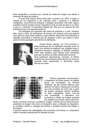Equipamentos Radiológicos
filme radiográfico e concluiu que a perda de nitidez da imagem era devido a
presença da peça de madeira.
O suíço Otto Pasche talvez tenha sido o primeiro, em 1903, a sugerir a
criação de um dispositivo a ser colocado entre o paciente e o detector
radiográfico, como forma de bloquear a radiação secundária. Até então, alguns
cientistas haviam tentado colocar dispositivos junto ao tubo de raios X ou entre
o tubo e o paciente. O dispositivo testado por Otto era um conjunto de dois
diafragmas com uma pequena abertura.
Um diafragma era colocado logo acima do paciente e o outro, embaixo
dele, sobre o filme. Os diafragmas se moviam em conjunto para que apenas
uma parte do corpo fosse exposta a cada instante, diminuindo sensivelmente a
radiação secundária e evitando que ela atingisse o filme, que passa a maior
parte do tempo protegido pela lâmina do diafragma.
Gustav Bucky, alemão, em 1913 anunciou o
desenvolvimento de um diafragma montado como se
fosse uma colméia de abelhas a ser utilizado sobre o
dispositivo sensível a radiação. A GRADE constituía
numa rede metálica cujas células eram orientadas
para que os fótons oriundos diretamente do ponto
focal pudessem atravessá-las. Contudo, os fótons
emitidos em outros ângulos pelos átomos do corpo do
paciente eram bloqueados e absorvidos pelas
lâminas de metal.
Embora parecesse revolucionário,
o dispositivo de Bucky possui um defeito
grave de concepção: as lâminas
metálicas, de alto número atômico para
absorver os fótons, bloqueavam os fótons
que eram emitidos em linha reta a partir
da ampola causando sombra (artefato)
no filme radiográfico. Assim, criou-se
uma contradição, o dispositivo que
aumentava a nitidez da imagem acabava
por registrar sua própria marca sobre ela.
Bucky, tentando minimizar o problema, chegou a afirmar que as linhas brancas
presentes na imagem não eram um empecilho para a utilização do dispositivo,
ao contrário, tinham a vantagem de facilitar a medição precisa dos órgãos e
anomalias.
A grande maioria dos radiologistas não concordou com Bucky, e o dispositivo
recém inventado praticamente foi deixado de lado.
Professor. : Ricardo Pereira e-mail. : rad_rick@hotmail.com
 