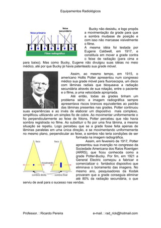 Equipamentos Radiológicos
Bucky não desistiu, e logo propôs
a movimentação da grade para que
a sombra mudasse de posição e
com isso não marcasse visivelmente
o filme.
A mesma idéia foi testada por
Eugene Caldwell, em 1917, e
constituía em mover a grade contra
o feixe de radiação (para cima e
para baixo). Mas como Bucky, Eugene não divulgou suas idéias no meio
médico, até por que Bucky já havia patenteado sua grade móvel.
Assim, ao mesmo tempo, em 1915, o
americano Hollis Potter apresentou num congresso
médico sua grade móvel para fluoroscopia, um disco
com lâminas radiais que bloqueava a radiação
secundária através de sua rotação, entre o paciente
e o filme, a uma velocidade apropriada.
Até então, todas as grades tinham um
problema sério: a imagem radiográfica sempre
apresentava riscos brancos equivalentes ao padrão
das lâminas presentes nas grades. Potter continuou
suas experiências e ao invés de elaborar um dispositivo mais complexo,
simplificou utilizando um simples fio de cobre. Ao movimentar uniformemente o
fio perpendicularmente ao feixe de fótons, Potter percebeu que não havia
sombra registrada no filme. Ao substituir o fio por uma fina lâmina, a mesma
situação se repetiu. Logo percebeu que se a grade fosse feita apenas de
lâminas paralelas em uma única direção, e se movimentando uniformemente
no mesmo plano, perpendicular ao feixe, a sombra não teria condições de ser
formada na imagem radiográfica.
Assim, em fevereiro de 1917, Potter
apresentou sua invenção no congresso da
Sociedade Americana dos Raios Roentgen
(ARRS), que ficou conhecida como a
grade Potter-Bucky. Por fim, em 1921 a
General Electric começou a fabricar e
comercializar o fantástico dispositivo que
eliminava o borramento das imagens. No
mesmo ano, pesquisadores da Kodak
provaram que a grade conseguia eliminar
até 80% da radiação secundária, o que
serviu de aval para o sucesso nas vendas.
Professor. : Ricardo Pereira e-mail. : rad_rick@hotmail.com
 