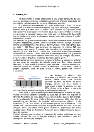Equipamentos Radiológicos
CONSTRUÇÃO
Modernamente, a grade antidifusora é uma placa construída de uma
série de lâminas de material radiopaco, normalmente chumbo, separadas por
um material radiotransparente, em geral, plástico ou alumínio.
A grade é um acessório colocado entre o paciente e o filme, que serve
para evitar que a radiação espalhada possa prejudicar a formação da imagem,
fazendo com que esta perca a nitidez. Este processo de separação entre
radiação direta e radiação secundária se deve ao posicionamneto das lâminas
que permitem a passagem apenas dos raios que vem diretamente da ampola
(perpendiculares à grade) e absorvem aqueles que são oblíquos à grade,
oriundos do paciente.
Por exemplo, as grades atualmente são construídas com uma lâmina opaca de
50 μm de espessura (0,05 mm) e um espaço entre lâminas, ou seja, uma outra
lâmina radiotransparente, mais grossa, de 350 μm (0,35 mm). Isto significa que,
de cada 1 000 fótons que emergem do paciente, no mínimo 125 são
bloqueados pela grade. A maioria são daqueles que pertencem ao feixe
primário, já que cada lâmina constitui uma barreira física aos fótons oriundos
diretamente da ampola. Testes feitos em laboratório garantem que grades de
alta qualidade conseguem absorver entre 80 e 90% da radiação secundária,
pois depende do ângulo de incidência da mesma com a grade.
As lâminas teoricamente devem ser extremamente finas e possuir um material
de alto poder de absorção da radiação espalhada. Dos vários materiais
possíveis, o mais usado é o chumbo pelo seu baixo custo e maleabilidade,
além de possuir alto número atômico e densidade. Já se tentou utilizar o
próprio tungstênio, além de ouro, urânio e platina, porém sem sucesso
econômico.
As lâminas de chumbo são
separadas por alumínio ou plástico. O
alumínio serve como uma filtração
adicional ao feixe de fótons de baixa
energia, porém, com isso, ajuda a
incrementar a dose no paciente em até
20%. Como ponto a favor, o alumínio
dificulta a formação de linhas de grade na imagem radiográfica.
Para evitar a filtração pelo espaço entre lâminas e o aumento de dose,
muitos fabricantes utilizam o plástico ou outro tipo de fibra para separar as
lâminas. No entanto as fibras podem absorver umidade e sujeira, deformando-
se. A seletividade de uma grade antidifusora depende, além dos fatores
geométricos das lâminas, do material radiotransparente utilizado e da
espessura (T) de cada lâmina. A utilização de grades também leva em conta
fatores tais como distância foco-filme e o tipo de exame realizado. Pode ser
utilizado, ainda, um arranjo entre grades multilíneas, sobrepostas em forma
cruzada (grade fixa). Os fabricantes fornecem grades específicas para alguns
tipos de exames.
Existem chassis que permitem a colocação de grades multilíneas em seu
interior (através de cola ou simples inserção), que permitem o uso em
radiografias em leito, por exemplo.
Professor. : Ricardo Pereira e-mail. : rad_rick@hotmail.com
 