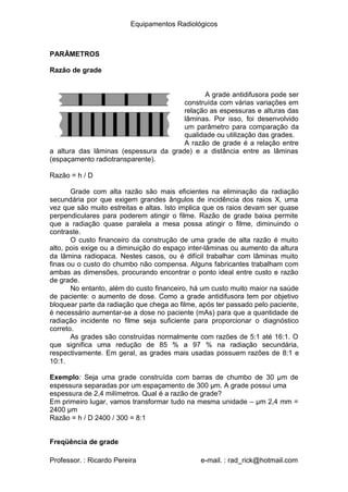 Equipamentos Radiológicos
PARÂMETROS
Razão de grade
A grade antidifusora pode ser
construída com várias variações em
relação as espessuras e alturas das
lâminas. Por isso, foi desenvolvido
um parâmetro para comparação da
qualidade ou utilização das grades.
A razão de grade é a relação entre
a altura das lâminas (espessura da grade) e a distância entre as lâminas
(espaçamento radiotransparente).
Razão = h / D
Grade com alta razão são mais eficientes na eliminação da radiação
secundária por que exigem grandes ângulos de incidência dos raios X, uma
vez que são muito estreitas e altas. Isto implica que os raios devam ser quase
perpendiculares para poderem atingir o filme. Razão de grade baixa permite
que a radiação quase paralela a mesa possa atingir o filme, diminuindo o
contraste.
O custo financeiro da construção de uma grade de alta razão é muito
alto, pois exige ou a diminuição do espaço inter-lâminas ou aumento da altura
da lâmina radiopaca. Nestes casos, ou é difícil trabalhar com lâminas muito
finas ou o custo do chumbo não compensa. Alguns fabricantes trabalham com
ambas as dimensões, procurando encontrar o ponto ideal entre custo e razão
de grade.
No entanto, além do custo financeiro, há um custo muito maior na saúde
de paciente: o aumento de dose. Como a grade antidifusora tem por objetivo
bloquear parte da radiação que chega ao filme, após ter passado pelo paciente,
é necessário aumentar-se a dose no paciente (mAs) para que a quantidade de
radiação incidente no filme seja suficiente para proporcionar o diagnóstico
correto.
As grades são construídas normalmente com razões de 5:1 até 16:1. O
que significa uma redução de 85 % a 97 % na radiação secundária,
respectivamente. Em geral, as grades mais usadas possuem razões de 8:1 e
10:1.
Exemplo: Seja uma grade construída com barras de chumbo de 30 μm de
espessura separadas por um espaçamento de 300 μm. A grade possui uma
espessura de 2,4 milímetros. Qual é a razão de grade?
Em primeiro lugar, vamos transformar tudo na mesma unidade – μm 2,4 mm =
2400 μm
Razão = h / D 2400 / 300 = 8:1
Freqüência de grade
Professor. : Ricardo Pereira e-mail. : rad_rick@hotmail.com
 
