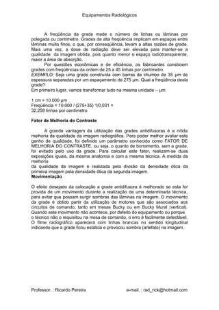 Equipamentos Radiológicos
A freqüência da grade mede o número de linhas ou lâminas por
polegada ou centímetro. Grades de alta freqüência implicam em espaços entre
lâminas muito finos, o que, por conseqüência, levam a altas razões de grade.
Mais uma vez, a dose de radiação deve ser elevada para manter-se a
qualidade da imagem obtida, pois quanto menor o espaço radiotransparente,
maior a área de absorção.
Por questões econômicas e de eficiência, os fabricantes constroem
grades com freqüências da ordem de 25 a 45 linhas por centímetro.
EXEMPLO: Seja uma grade construída com barras de chumbo de 35 μm de
espessura separadas por um espaçamento de 275 μm. Qual a freqüência desta
grade?
Em primeiro lugar, vamos transformar tudo na mesma unidade – μm
1 cm = 10.000 μm
Freqüência = 10.000 / (275+35) 1/0,031 =
2,258 linhas por centímetro
3
Fator de Melhoria do Contraste
A grande vantagem da utilização das grades antidifusoras é a nítida
melhoria da qualidade da imagem radiográfica. Para poder melhor avaliar este
ganho de qualidade, foi definido um parâmetro conhecido como FATOR DE
MELHORIA DO CONTRASTE, ou seja, o quanto de borramento, sem a grade,
foi evitado pelo uso da grade. Para calcular este fator, realizam-se duas
exposições iguais, da mesma anatomia e com a mesma técnica. A medida da
melhoria
da qualidade da imagem é realizada pela divisão da densidade ótica da
primeira imagem pela densidade ótica da segunda imagem.
Movimentação
O efeito desejado da colocação a grade antidifusora é melhorado se esta for
provida de um movimento durante a realização de uma determinada técnica,
para evitar que possam surgir sombras das lâminas na imagem. O movimento
da grade é obtido partir da utilização de motores que são associados aos
circuitos de comando, tanto em mesas Bucky ou em Bucky Mural (vertical).
Quando este movimento não acontece, por defeito do equipamento ou porque
o técnico não o requisitou na mesa de comando, o erro é facilmente detectável.
O filme radiográfico aparecerá com linhas brancas no sentido longitudinal
indicando que a grade ficou estática e provocou sombra (artefato) na imagem.
Professor. : Ricardo Pereira e-mail. : rad_rick@hotmail.com
 