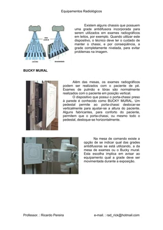 Equipamentos Radiológicos
Existem alguns chassis que possuem
uma grade antidifusora incorporada para
serem utilizados em exames radiográficos
em leitos, por exemplo. Quando utilizar este
dispositivo, o técnico deve ter o cuidado de
manter o chassi, e por conseqüência, a
grade completamente nivelada, para evitar
problemas na imagem.
BUCKY MURAL
Além das mesas, os exames radiográficos
podem ser realizados com o paciente de pé.
Exames de pulmão e tórax são normalmente
realizados com o paciente em posição vertical.
O dispositivo que possui o porta-chassi preso
à parede é conhecido como BUCKY MURAL. Um
pedestal permite ao porta-chassi deslocar-se
verticalmente para ajustar-se a altura do paciente.
Alguns fabricantes, para conforto do paciente,
permitem que o porta-chassi, ou mesmo todo o
pedestal, desloque-se horizontalmente.
Na mesa de comando existe a
opção de se indicar qual das grades
antidifusoras se está utilizando, a da
mesa de exames ou o Bucky mural.
Esta escolha implica em avisar ao
equipamento qual a grade deve ser
movimentada durante a exposição.
Professor. : Ricardo Pereira e-mail. : rad_rick@hotmail.com
 