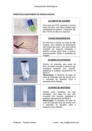 Equipamentos Radiológicos
PRINCIPAIS EQUIPAMENTOS RADIOLOGICOS
ALFABETO DE CHUMBO
Com base em PVC contendo 5 (cinco)
letras de cada, com trilho metálico para
composição da palavra. Tamanhos: 06,
08 e 10mm de altura ou especial.
CHASSI RADIOGRÁFICO
Em alumínio e cantos em nylon de alto
impacto. Com sistema de fechamento
com travas tipo push, com área interna
revestida em espuma mantendo o
perfeito contato entre filme e ecrans,
proporcionando nitidez e qualidade de
imagem.
CILINDRO DE EXTENSÃO
Cilindro de extensão para seios da
face, em latão cromado e base em aço
inoxidável revestido com chumbo,
adaptável a qualquer equipamento de
Raios X.
Observação: O tamanho da base do
cone de extensão será de acordo com
o colimador do aparelho onde o
acessório será utilizado.
CILINDRO DE MASTÓIDE
Cilindro para mastóide, em aço
inoxidável, com base em aço inóx
revestido com chumbo, adaptável à
qualquer equipamento de Raios X.
Observação: O tamanho da base do
cone de extensão será de acordo com
o colimador do aparelho onde o
acessório será utilizado.
Professor. : Ricardo Pereira e-mail. : rad_rick@hotmail.com
 