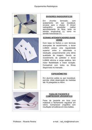 Equipamentos Radiológicos
DIVISORES RADIOGRÁFICOS
chumbo laminado, com
Em
acabamento em aço inoxidável,
encaixe para o chassi. O divisor
radiográfico possibilita melhor
aproveitamento do filme, tanto no
sentido longitudinal (L) como no
sentido transversal (T).
ECRANS INTENSIFICADORES BASE
VERDE
Com base no fósforo e com técnicas
avançadas de recobrimento, o écran
LUMAX possui uma regularidade
superior entre a velocidade e
resolução, proporcionando uma ótima
qualidade de imagem. Devido ao
revestimento de poliéster o écran
LUMAX elimina a carga estática, tem
maior flexibilidade e maior duração.
Compatível com todos os filmes
disponíveis no mercado.
ESPESSÔMETRO
Em alumínio polido ou aço inoxidável,
permite nítida observação de medidas
até 16 polegadas ou 40cm.
FAIXA DE PACIENTE E
COMPRESSOR UROGRÁFICO
Faixa de paciente em lona crua
maleável e fechamento regulável em
velcro. Compressor urográfico com
insuflação simultânea em dois balões.
Professor. : Ricardo Pereira e-mail. : rad_rick@hotmail.com
 