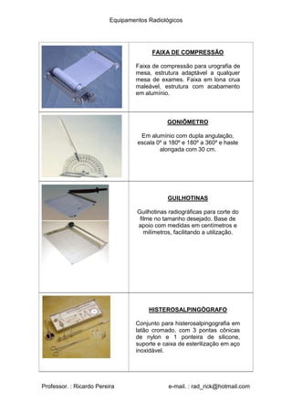 Equipamentos Radiológicos
FAIXA DE COMPRESSÃO
Faixa de compressão para urografia de
mesa, estrutura adaptável a qualquer
mesa de exames. Faixa em lona crua
maleável, estrutura com acabamento
em alumínio.
GONIÔMETRO
Em alumínio com dupla angulação,
escala 0º a 180º e 180º a 360º e haste
alongada com 30 cm.
GUILHOTINAS
Guilhotinas radiográficas para corte do
filme no tamanho desejado. Base de
apoio com medidas em centímetros e
milímetros, facilitando a utilização.
HISTEROSALPINGÓGRAFO
Conjunto para histerosalpingografia em
latão cromado, com 3 pontas cônicas
de nylon e 1 ponteira de silicone,
suporte e caixa de esterilização em aço
inoxidável.
Professor. : Ricardo Pereira e-mail. : rad_rick@hotmail.com
 