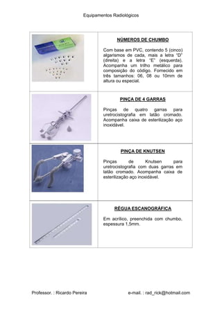 Equipamentos Radiológicos
NÚMEROS DE CHUMBO
Com base em PVC, contendo 5 (cinco)
algarismos de cada, mais a letra “D”
(direita) e a letra “E” (esquerda).
Acompanha um trilho metálico para
composição do código. Fornecido em
três tamanhos: 06, 08 ou 10mm de
altura ou especial.
PINÇA DE 4 GARRAS
Pinças de quatro garras para
uretrocistografia em latão cromado.
Acompanha caixa de esterilização aço
inoxidável.
PINÇA DE KNUTSEN
Pinças de Knutsen para
uretrocistografia com duas garras em
latão cromado. Acompanha caixa de
esterilização aço inoxidável.
RÉGUA ESCANOGRÁFICA
Em acrílico, preenchida com chumbo,
espessura 1,5mm.
Professor. : Ricardo Pereira e-mail. : rad_rick@hotmail.com
 
