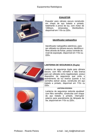 Equipamentos Radiológicos
EXAUSTOR
Exaustor para câmara escura construído
em chapa de aço tratado e pintado,
totalmente à prova de luz, com motor de
1280rpm, dimensões 30x30x45cm,
disponível em 110v ou 220v.
Identificador radiografico
Identificador radiográfico eletrônico, para
ser utilizado na câmara escura, identifica o
filme através de fichas. possui controle do
nível de exposição. disponível em 110v ou
220v.
LANTERNA DE SEGURANCA (Dupla)
Lanterna de segurança dupla para câmara
escura, com filtro vermelho e tela branca
para ser utilizada como negatoscópio. possui
dispositivo de segurança que evita o
acendimento da luz branca quando a luz
vermelha estiver acesa. construída em aço
tratado e pintado, disponível em 110v ou
220v.
LANTERNA REDONDA
Lanterna de segurança redonda ajustável
com filtro vermelho, construída com chapa
de aço tratado e pintado, interruptor
externo para acendimento de lâmpada de
5w, disponível em 110v ou 220v..
Professor. : Ricardo Pereira e-mail. : rad_rick@hotmail.com
 