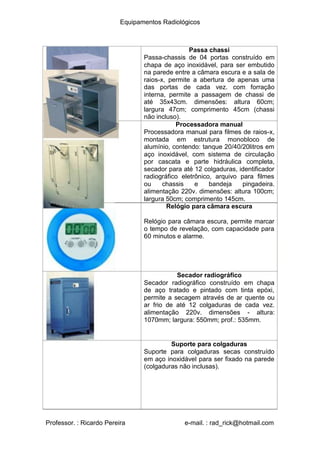 Equipamentos Radiológicos
Passa chassi
Passa-chassis de 04 portas construído em
chapa de aço inoxidável, para ser embutido
na parede entre a câmara escura e a sala de
raios-x, permite a abertura de apenas uma
das portas de cada vez. com forração
interna, permite a passagem de chassi de
até 35x43cm. dimensões: altura 60cm;
largura 47cm; comprimento 45cm (chassi
não incluso).
Processadora manual
Processadora manual para filmes de raios-x,
montada em estrutura monobloco de
alumínio, contendo: tanque 20/40/20litros em
aço inoxidável, com sistema de circulação
por cascata e parte hidráulica completa,
secador para até 12 colgaduras, identificador
radiográfico eletrônico, arquivo para filmes
ou chassis e bandeja pingadeira.
alimentação 220v. dimensões: altura 100cm;
largura 50cm; comprimento 145cm.
Relógio para câmara escura
Relógio para câmara escura, permite marcar
o tempo de revelação, com capacidade para
60 minutos e alarme.
Secador radiográfico
Secador radiográfico construído em chapa
de aço tratado e pintado com tinta epóxi,
permite a secagem através de ar quente ou
ar frio de até 12 colgaduras de cada vez.
alimentação 220v. dimensões - altura:
1070mm; largura: 550mm; prof.: 535mm.
Suporte para colgaduras
Suporte para colgaduras secas construído
em aço inoxidável para ser fixado na parede
(colgaduras não inclusas).
Professor. : Ricardo Pereira e-mail. : rad_rick@hotmail.com
 