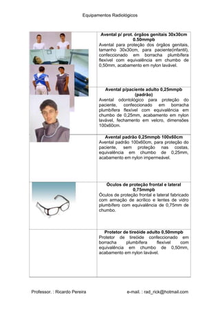Equipamentos Radiológicos
Avental p/ prot. órgãos genitais 30x30cm
.50mmpb
0
Avental para proteção dos órgãos genitais,
tamanho 30x30cm, para paciente(infantil),
confeccionado em borracha plumbífera
flexível com equivalência em chumbo de
0,50mm, acabamento em nylon lavável.
Avental p/paciente adulto 0,25mmpb
(padrão)
Avental odontológico para proteção do
paciente, confeccionado em borracha
plumbífera flexível com equivalência em
chumbo de 0,25mm, acabamento em nylon
lavável, fechamento em velcro, dimensões
100x60cm.
Avental padrão 0,25mmpb 100x60cm
Avental padrão 100x60cm, para proteção do
paciente, sem proteção nas costas,
equivalência em chumbo de 0,25mm,
acabamento em nylon impermeável.
Óculos de proteção frontal e lateral
0,75mmpb
Óculos de proteção frontal e lateral fabricado
com armação de acrílico e lentes de vidro
plumbífero com equivalência de 0,75mm de
chumbo.
Protetor de tireóide adulto 0,50mmpb
Protetor de tireóide confeccionado em
borracha plumbífera flexível com
equivalência em chumbo de 0,50mm,
acabamento em nylon lavável.
Professor. : Ricardo Pereira e-mail. : rad_rick@hotmail.com
 