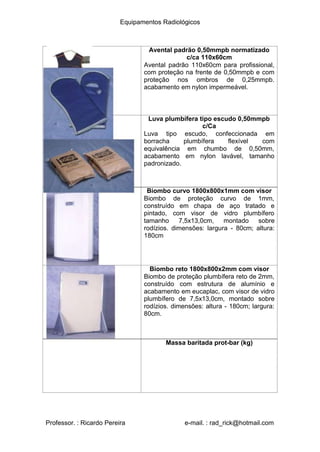 Equipamentos Radiológicos
Avental padrão 0,50mmpb normatizado
c/ca 110x60cm
Avental padrão 110x60cm para profissional,
com proteção na frente de 0,50mmpb e com
proteção nos ombros de 0,25mmpb.
acabamento em nylon impermeável.
Luva plumbífera tipo escudo 0,50mmpb
c/Ca
Luva tipo escudo, confeccionada em
borracha plumbífera flexível com
equivalência em chumbo de 0,50mm,
acabamento em nylon lavável, tamanho
padronizado.
Biombo curvo 1800x800x1mm com visor
Biombo de proteção curvo de 1mm,
construído em chapa de aço tratado e
pintado, com visor de vidro plumbífero
tamanho 7,5x13,0cm, montado sobre
rodízios. dimensões: largura - 80cm; altura:
180cm
Biombo reto 1800x800x2mm com visor
Biombo de proteção plumbífera reto de 2mm,
construído com estrutura de alumínio e
acabamento em eucaplac, com visor de vidro
plumbífero de 7,5x13,0cm, montado sobre
rodízios. dimensões: altura - 180cm; largura:
80cm.
Massa baritada prot-bar (kg)
Professor. : Ricardo Pereira e-mail. : rad_rick@hotmail.com
 