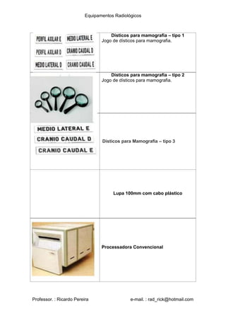 Equipamentos Radiológicos
Dísticos para mamografia – tipo 1
Jogo de dísticos para mamografia.
Dísticos para mamografia – tipo 2
Jogo de dísticos para mamografia.
Dísticos para Mamografia – tipo 3
Lupa 100mm com cabo plástico
Processadora Convencional
Professor. : Ricardo Pereira e-mail. : rad_rick@hotmail.com
 