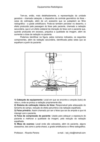 Equipamentos Radiológicos
Tem-se, então, mais detalhadamente, a representação da unidade
geradora - chamada cabeçote, o dispositivo de controle geométrico do feixe -
caixa de colimação, além de um acessório que se justapõem ao filme
radiográfico - a grade antidifusora. Pode-se também perceber no desenho, o
efeito produzido pela passagem do feixe pelo paciente, chamado a radiação
secundária, que é um efeito colateral da interação do feixe com o paciente que,
quando produzida em excesso, prejudica a qualidade da imagem, além de
aumentar a dose de radiação no paciente.
Podemos identificar na figura, pelos números indicados, os seguintes
componentes, além da radiação secundária, identificada pelas setas que se
espalham a partir do paciente:
1) Cabeçote do equipamento: Local em que se encontra a ampola (tubo) de
raios x, onde se produz a radiação propriamente dita.
) Sistema de colimação interna do feixe: Responsável pela adequação do
tamanho do campo, redução do efeito penumbra e da radiação espalhada.
) Feixe primário: Assim chamado por ser o feixe que sai da ampola e que irá
interagir com o paciente.
) Faixa de compressão do paciente: Usada para adequar a espessura do
2
3
4
paciente e melhorar a qualidade da imagem, pela redução da radiação
espalhada.
5) Mesa de exames: Local onde são colocados, além do paciente, alguns
acessórios, tais como o porta-chassi, a grade antidifusora e o filme radiográfico.
Professor. : Ricardo Pereira e-mail. : rad_rick@hotmail.com
 