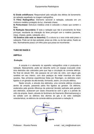 Equipamentos Radiológicos
6) Grade antidifusora: Responsável pela redução dos efeitos de borramento
da radiação espalhada na imagem radiográfica.
) Filme Radiográfico: Elemento sensível à radiação, colocado em um
invólucro metálico protegido da luz, chamado chassi.
) Porta-chassi: Estrutura metálica onde é colocado o chassi que contém o
filme.
) Radiação Secundária: É toda a radiação que não é proveniente do feixe
7
8
9
principal, resultante da interação do feixe principal com a matéria (paciente,
mesa, chassis, grade, cabeçote, etc.).
10) Estativa (não está no desenho): É a coluna ou o eixo onde está preso o
cabeçote. Pode ser do tipo pedestal, preso ao chão, ou do tipo aéreo, fixado ao
teto. Normalmente possui um trilho para que possa se movimentar.
TUBO DE RAIOS X
AMPOLA
Evolução
A ampola é o elemento do aparelho radiográfico onde é produzida a
radiação. Basicamente, pode ser descrita como um espaço evacuado onde
dois eletrodos são colocados para que haja a circulação de corrente elétrica.
No final do século XIX, não passava de um tubo de vidro, com algum gás
rarefeito em seu interior, com dois pedaços de metal inseridos em lados
opostos. Nas primeiras experiências feitas por Roentgen, os eletrodos eram
ligados a um gerador de alta tensão, formando, assim, um circuito elétrico.
Neste circuito, e através dos eletrodos, uma corrente elétrica circulava
dentro da ampola, passando pelos fios ligados ao gerador. Os elétrons,
acelerados pela grande diferença de potencial (tensão) aplicada pelo gerador
aos eletrodos, acabavam por vezes chocando-se com o gás e a parede de
vidro da ampola. Assim, através do fenômeno de freamento (Bremsstraulung) e
da colisão com os elétrons dos átomos do gás e do vidro (radiação
característica), os elétrons da corrente elétrica produziam a radiação X.
Professor. : Ricardo Pereira e-mail. : rad_rick@hotmail.com
 