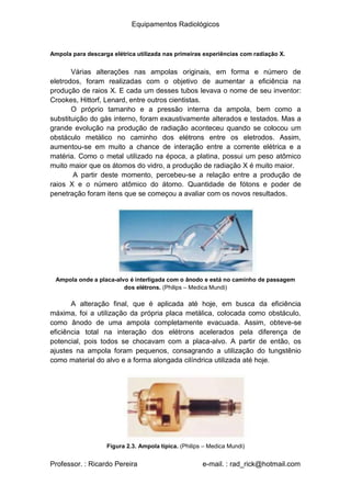 Equipamentos Radiológicos
Ampola para descarga elétrica utilizada nas primeiras experiências com radiação X.
Várias alterações nas ampolas originais, em forma e número de
eletrodos, foram realizadas com o objetivo de aumentar a eficiência na
produção de raios X. E cada um desses tubos levava o nome de seu inventor:
Crookes, Hittorf, Lenard, entre outros cientistas.
O próprio tamanho e a pressão interna da ampola, bem como a
substituição do gás interno, foram exaustivamente alterados e testados. Mas a
grande evolução na produção de radiação aconteceu quando se colocou um
obstáculo metálico no caminho dos elétrons entre os eletrodos. Assim,
aumentou-se em muito a chance de interação entre a corrente elétrica e a
matéria. Como o metal utilizado na época, a platina, possui um peso atômico
muito maior que os átomos do vidro, a produção de radiação X é muito maior.
A partir deste momento, percebeu-se a relação entre a produção de
raios X e o número atômico do átomo. Quantidade de fótons e poder de
penetração foram itens que se começou a avaliar com os novos resultados.
Ampola onde a placa-alvo é interligada com o ânodo e está no caminho de passagem
dos elétrons. (Philips – Medica Mundi)
A alteração final, que é aplicada até hoje, em busca da eficiência
máxima, foi a utilização da própria placa metálica, colocada como obstáculo,
como ânodo de uma ampola completamente evacuada. Assim, obteve-se
eficiência total na interação dos elétrons acelerados pela diferença de
potencial, pois todos se chocavam com a placa-alvo. A partir de então, os
ajustes na ampola foram pequenos, consagrando a utilização do tungstênio
como material do alvo e a forma alongada cilíndrica utilizada até hoje.
Figura 2.3. Ampola típica. (Philips – Medica Mundi)
Professor. : Ricardo Pereira e-mail. : rad_rick@hotmail.com
 