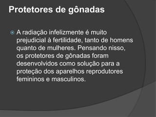 Protetores de gônadas
 A radiação infelizmente é muito
prejudicial à fertilidade, tanto de homens
quanto de mulheres. Pensando nisso,
os protetores de gônadas foram
desenvolvidos como solução para a
proteção dos aparelhos reprodutores
femininos e masculinos.
 