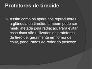 Protetores de tireoide
 Assim como os aparelhos reprodutores,
a glândula da tireóide também pode ser
muito afetada pela radiação. Para evitar
esse risco são utilizados os protetores
de tireóide, geralmente em forma de
colar, pendurados ao redor do pescoço.
 