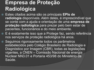 Empresa de Proteção
Radiológica
 Estes citados acima são os principais EPIs de
radiologia disponíveis. Além deles, é imprescindível que
se conte com a ajuda e orientação de uma empresa de
proteção radiológica para prezar pelo bem estar de
pacientes, funcionários e do meio ambiente.
 E é exatamente isso que a Protege faz, sendo referência
nos serviços de proteção radiológica há anos.
 Seguimos rigorosamente todos os parâmetros
estabelecidos pelo Colégio Brasileiro de Radiologia e
Diagnóstico por Imagem (CBR), todas as legislações
vigentes, a CNEN – Comissão Nacional de energia
Nuclear NN3.01 e Portaria 453/98 do Ministério da
Saúde.
 