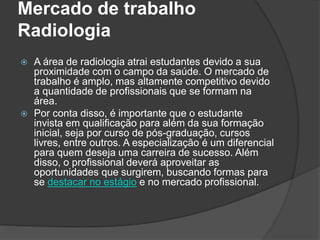 Mercado de trabalho
Radiologia
 A área de radiologia atrai estudantes devido a sua
proximidade com o campo da saúde. O mercado de
trabalho é amplo, mas altamente competitivo devido
a quantidade de profissionais que se formam na
área.
 Por conta disso, é importante que o estudante
invista em qualificação para além da sua formação
inicial, seja por curso de pós-graduação, cursos
livres, entre outros. A especialização é um diferencial
para quem deseja uma carreira de sucesso. Além
disso, o profissional deverá aproveitar as
oportunidades que surgirem, buscando formas para
se destacar no estágio e no mercado profissional.
 