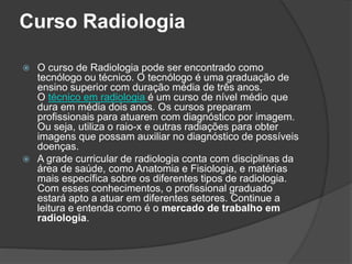Curso Radiologia
 O curso de Radiologia pode ser encontrado como
tecnólogo ou técnico. O tecnólogo é uma graduação de
ensino superior com duração média de três anos.
O técnico em radiologia é um curso de nível médio que
dura em média dois anos. Os cursos preparam
profissionais para atuarem com diagnóstico por imagem.
Ou seja, utiliza o raio-x e outras radiações para obter
imagens que possam auxiliar no diagnóstico de possíveis
doenças.
 A grade curricular de radiologia conta com disciplinas da
área de saúde, como Anatomia e Fisiologia, e matérias
mais específica sobre os diferentes tipos de radiologia.
Com esses conhecimentos, o profissional graduado
estará apto a atuar em diferentes setores. Continue a
leitura e entenda como é o mercado de trabalho em
radiologia.
 