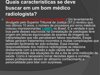 Quais características se deve
buscar em um bom médico
radiologista?
 Habilidade para tomar decisões rápidas: Um levantamento
divulgado pelo Superior Tribunal de Justiça (STJ) revelou que,
nos últimos 10 anos, o número de processos por erros médicos
cresceu impressionantes 1.600% no Brasil. E a verdade é que
boa parte desses equívocos na constatação de patologias teve
origem em leituras equivocadas de exames de imagens ou
interpretações que não perceberam falsos resultados. Essas
falhas geraram tratamentos incorretos e muitas complicações que
poderiam facilmente ter sido evitadas. Essa imensa
responsabilidade dos médicos radiologistas se relaciona
diretamente com a precisão e ação rápida diante da
imprevisibilidade das situações do dia a dia de uma instituição de
saúde. Como é necessário tomar decisões ágeis e corretas,
esses profissionais devem ter altíssimo conhecimento e
personalidade para lidar com surpresas.
 