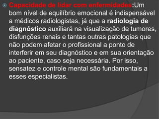  Capacidade de lidar com enfermidades:Um
bom nível de equilíbrio emocional é indispensável
a médicos radiologistas, já que a radiologia de
diagnóstico auxiliará na visualização de tumores,
disfunções renais e tantas outras patologias que
não podem afetar o profissional a ponto de
interferir em seu diagnóstico e em sua orientação
ao paciente, caso seja necessária. Por isso,
sensatez e controle mental são fundamentais a
esses especialistas.
 