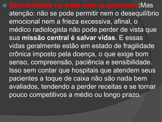  Sensibilidade no trato com os pacientes:Mas
atenção: não se pode permitir nem o desequilíbrio
emocional nem a frieza excessiva, afinal, o
médico radiologista não pode perder de vista que
sua missão central é salvar vidas. E essas
vidas geralmente estão em estado de fragilidade
crônica imposto pela doença, o que exige bom
senso, compreensão, paciência e sensibilidade.
Isso sem contar que hospitais que atendem seus
pacientes a toque de caixa não são nada bem
avaliados, tendendo a perder receitas e se tornar
pouco competitivos a médio ou longo prazo.
 