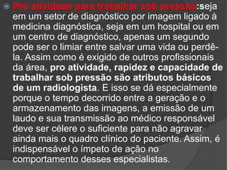  Pro atividade para trabalhar sob pressão:seja
em um setor de diagnóstico por imagem ligado à
medicina diagnóstica, seja em um hospital ou em
um centro de diagnóstico, apenas um segundo
pode ser o limiar entre salvar uma vida ou perdê-
la. Assim como é exigido de outros profissionais
da área, pro atividade, rapidez e capacidade de
trabalhar sob pressão são atributos básicos
de um radiologista. E isso se dá especialmente
porque o tempo decorrido entre a geração e o
armazenamento das imagens, a emissão de um
laudo e sua transmissão ao médico responsável
deve ser célere o suficiente para não agravar
ainda mais o quadro clínico do paciente. Assim, é
indispensável o ímpeto de ação no
comportamento desses especialistas.
 
