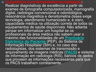  Experiência com ferramentas tecnológicas:
Realizar diagnósticos de excelência a partir de
exames de tomografia computadorizada, mamografia
digital, radiologia convencional e odontológica,
ressonância magnética e densitometria óssea exige
tecnologia, atendimento humanizado e, é claro,
capacidade médica na utilização correta de todos os
equipamentos de saúde disponíveis. Não adianta
pensar em informatizar um hospital se os
profissionais da área médica não sabem usar o
máximo das funcionalidades de um Prontuário
Eletrônico do Paciente (PEP), do Sistema de
Informação Hospitalar (SIH) e, no caso dos
radiologistas, dos sistemas de transmissão e
arquivamento de imagens médicas (PACS) e sistema
de informação em radiologia (RIS), bancos de dados
que proveem as informações necessárias para que
os PACS trabalhem corretamente.
 