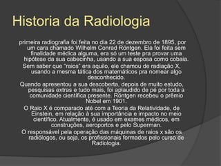 Historia da Radiologia
primeira radiografia foi feita no dia 22 de dezembro de 1895, por
um cara chamado Wilhelm Conrad Röntgen. Ela foi feita sem
finalidade médica alguma, era só um teste pra provar uma
hipótese da sua cabecinha, usando a sua esposa como cobaia.
Sem saber que “raios” era aquilo, ele chamou de radiação X,
usando a mesma tática dos matemáticos pra nomear algo
desconhecido.
Quando apresentou a sua descoberta, depois de muito estudo,
pesquisas extras e tudo mais, foi aplaudido de pé por toda a
comunidade científica presente. Röntgen recebeu o prêmio
Nobel em 1901.
O Raio X é comparado até com a Teoria da Relatividade, de
Einstein, em relação à sua importância e impacto no meio
científico. Atualmente, é usado em exames médicos, em
construções, aeroportos e pelo Superman.
O responsável pela operação das máquinas de raios x são os
radiólogos, ou seja, os profissionais formados pelo curso de
Radiologia.
 