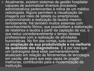  Atualmente, existem sistemas de gestão hospitalar
capazes de automatizar diversos processos
administrativos pertencentes à rotina de um médico
radiologista. Alguns permitem a visualização de
imagens por meio de tablets ou smartphones,
proporcionando a realização de laudos mesmo
remotamente. Há também muitos sistemas com
reconhecimento fônico, que possibilitam a elaboração
de relatórios e laudos a partir da captação da voz, o
que reduz consideravelmente o tempo desses
profissionais com a realização de atividades
burocráticas. No fim das contas, tudo culmina
na ampliação de sua produtividade e na melhoria
da qualidade dos diagnósticos. E é por isso que
um radiologista deve estar permanentemente
atualizado em relação às ferramentas de tecnologia
em saúde, até para que seja capaz de propor
melhorias, contribuindo para a modernização da
instituição.
 