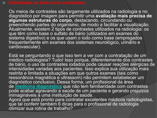  Intimidade no trato com contrastes
Os meios de contrastes são largamente utilizados na radiologia e no
diagnóstico por imagem para permitir uma avaliação mais precisa de
algumas estruturas do corpo, destacando, circundando ou
preenchendo partes do organismo, de modo a facilitar a visualização.
Atualmente, existem 2 tipos de contrastes utilizados na radiologia: os
que têm como base o sulfato de bário (utilizados em exames do
sistema digestivo) e os que usam o iodo como base (empregados
frequentemente em exames dos sistemas neurológico, urinário e
cardiovascular).
Está se perguntando o que isso tem a ver com a contratação de um
médico radiologista? Tudo! Isso porque, diferentemente dos contrastes
de bário, o uso de contrastes iodados pode causar reações alérgicas de
intensidades variadas aos pacientes. Isso explica sua utilização mais
restrita e limitada a situações em que outros exames (tais como
ressonância magnética e ultrassom) não permitem estabelecer um
diagnóstico conclusivo. Dessa forma, um profissional da área
de medicina diagnóstica que não tem familiaridade com contrastes
pode acabar agravando a saúde de um paciente e gerando prejuízos
inimagináveis a uma instituição de saúde.
Agora que está pronto para contratar excelentes médicos radiologistas,
que tal conferir também 6 dicas para o profissional de radiologia
otimizar sua rotina de trabalho?
 